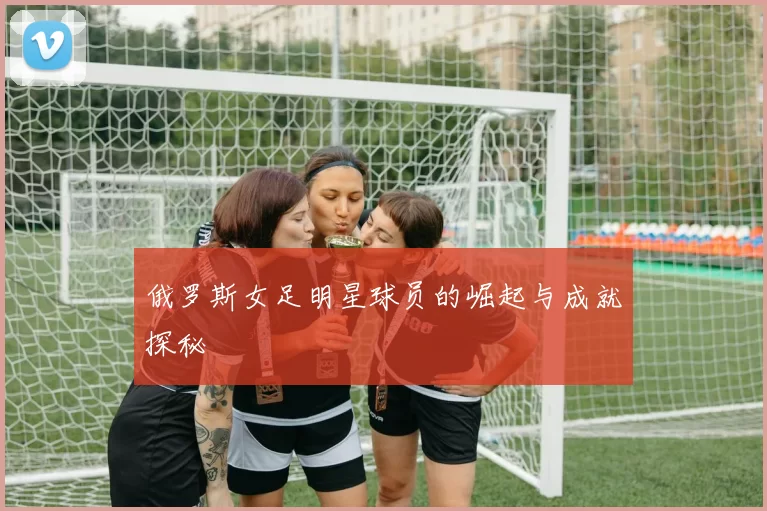 俄罗斯女足明星球员的崛起与成就探秘