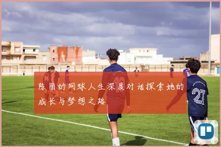 陈丽的网球人生深度对话探索她的成长与梦想之路