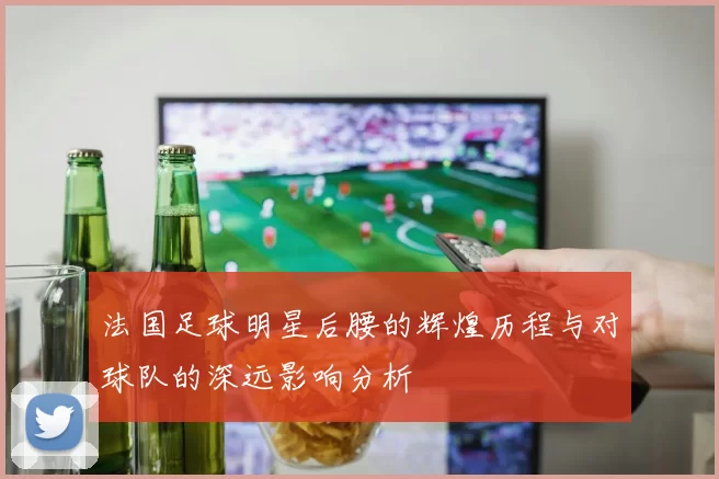 法国足球明星后腰的辉煌历程与对球队的深远影响分析
