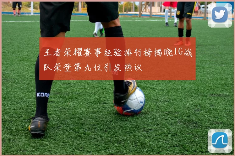 王者荣耀赛事经验排行榜揭晓IG战队荣登第九位引发热议