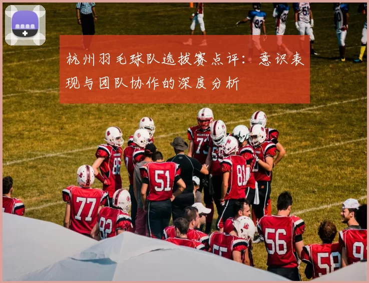 杭州羽毛球队选拔赛点评：意识表现与团队协作的深度分析