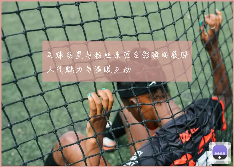 足球明星与粉丝亲密合影瞬间展现人气魅力与温暖互动