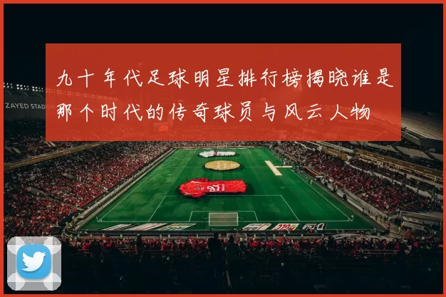 九十年代足球明星排行榜揭晓谁是那个时代的传奇球员与风云人物
