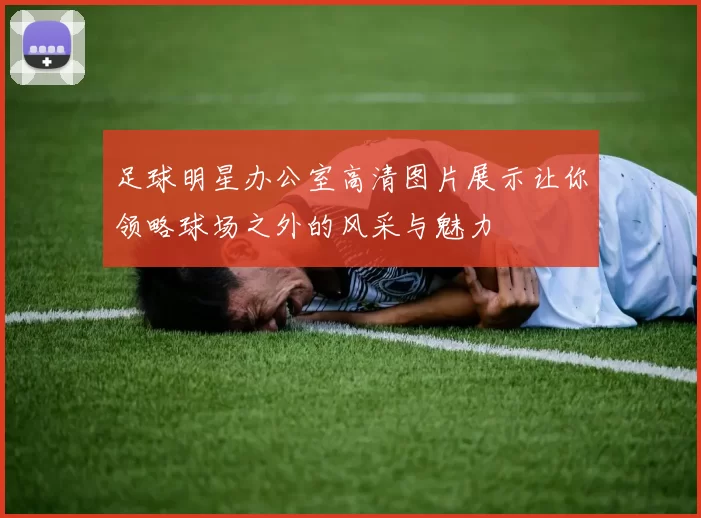 足球明星办公室高清图片展示让你领略球场之外的风采与魅力