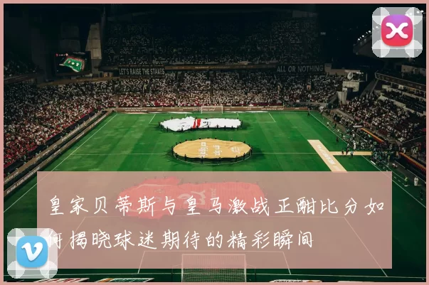 皇家贝蒂斯与皇马激战正酣比分如何揭晓球迷期待的精彩瞬间