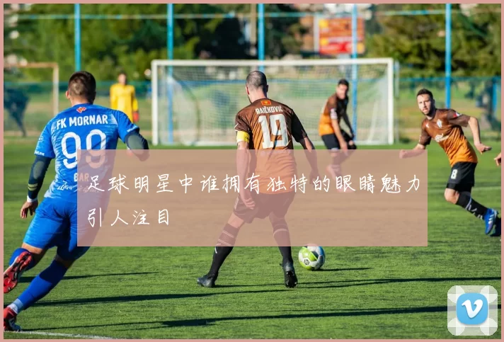 足球明星中谁拥有独特的眼睛魅力引人注目