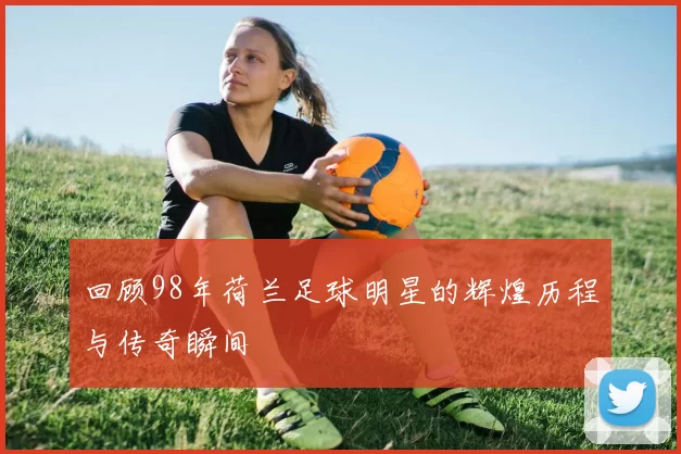 回顾98年荷兰足球明星的辉煌历程与传奇瞬间