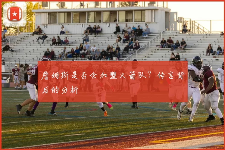 詹姆斯是否会加盟火箭队？传言背后的分析