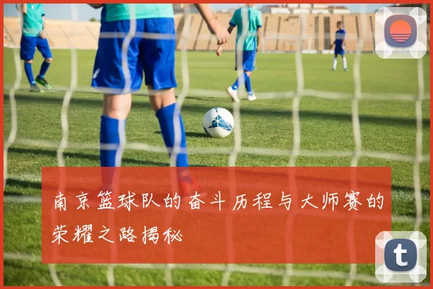 南京篮球队的奋斗历程与大师赛的荣耀之路揭秘