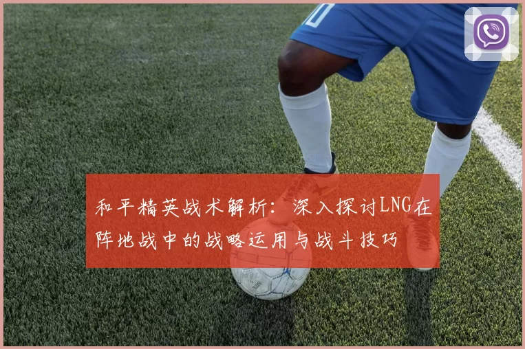 和平精英战术解析：深入探讨LNG在阵地战中的战略运用与战斗技巧