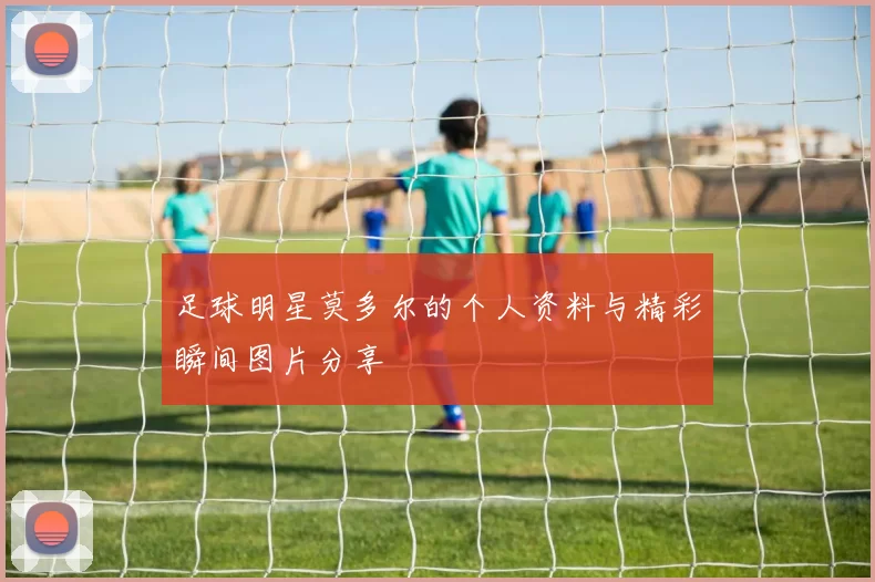 足球明星莫多尔的个人资料与精彩瞬间图片分享