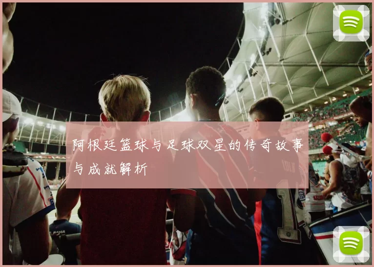阿根廷篮球与足球双星的传奇故事与成就解析