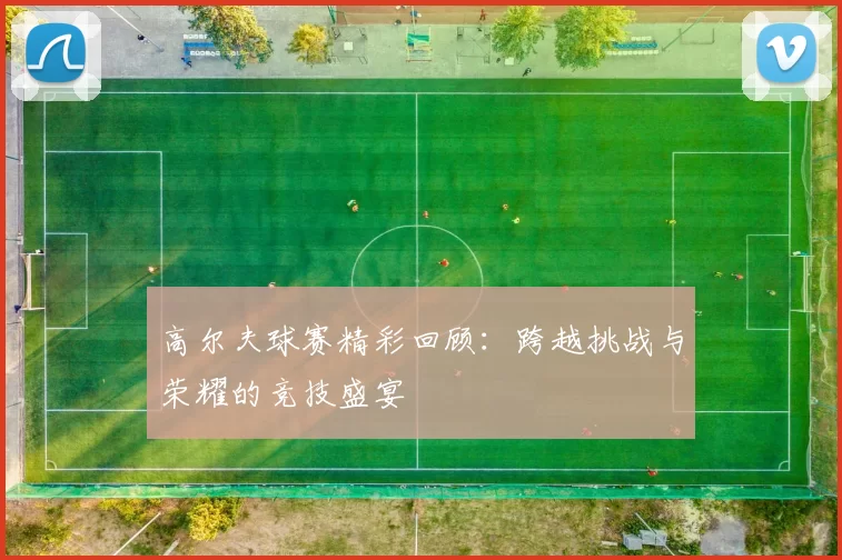 高尔夫球赛精彩回顾：跨越挑战与荣耀的竞技盛宴