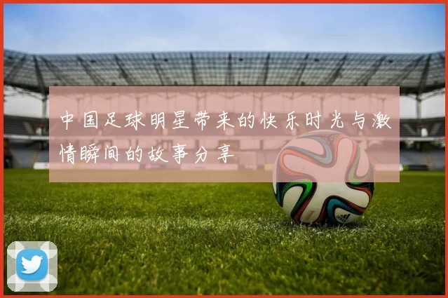中国足球明星带来的快乐时光与激情瞬间的故事分享