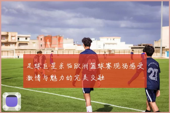 足球巨星亲临欧洲篮球赛现场感受激情与魅力的完美交融