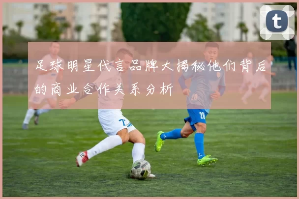 足球明星代言品牌大揭秘他们背后的商业合作关系分析