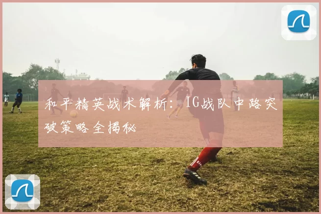和平精英战术解析：IG战队中路突破策略全揭秘