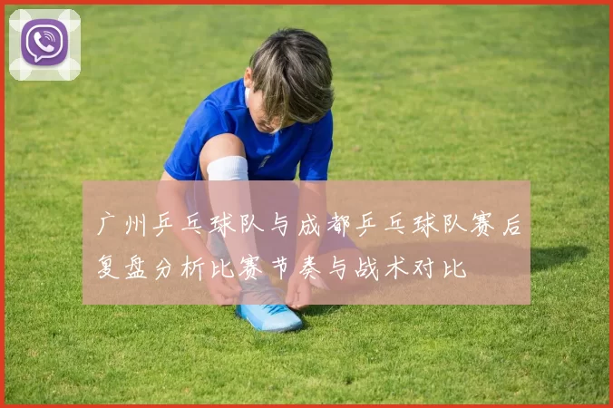 广州乒乓球队与成都乒乓球队赛后复盘分析比赛节奏与战术对比