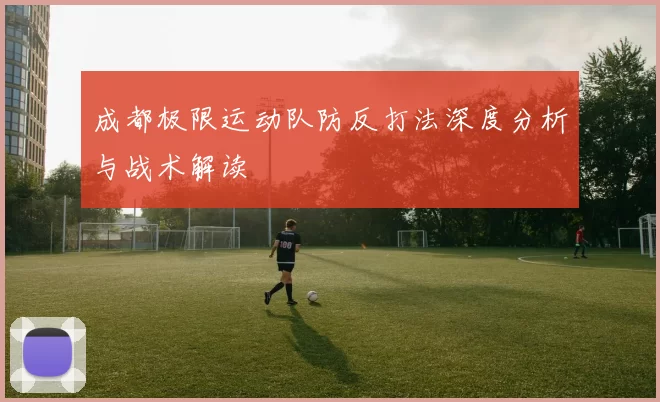 成都极限运动队防反打法深度分析与战术解读