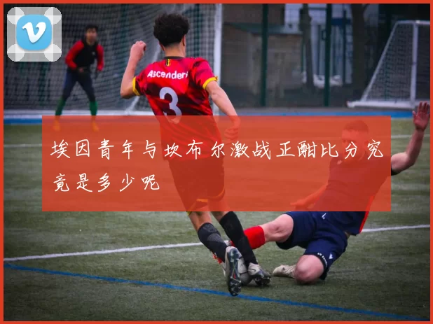 埃因青年与坎布尔激战正酣比分究竟是多少呢