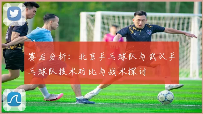 赛后分析：北京乒乓球队与武汉乒乓球队技术对比与战术探讨
