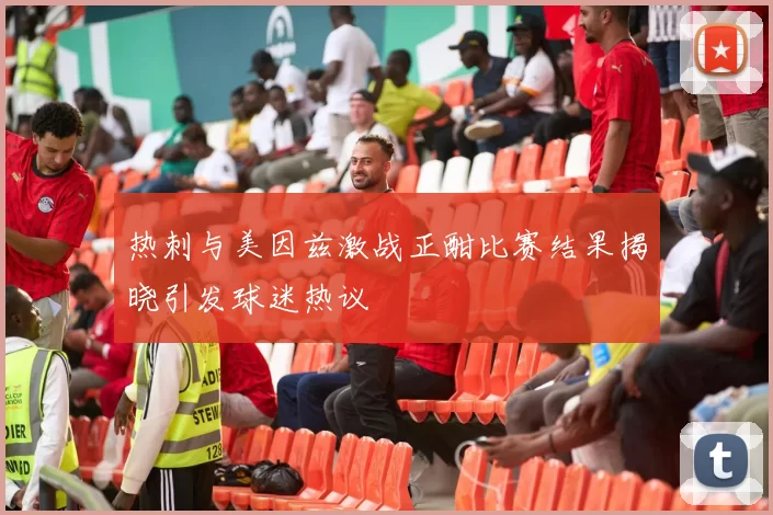 热刺与美因兹激战正酣比赛结果揭晓引发球迷热议