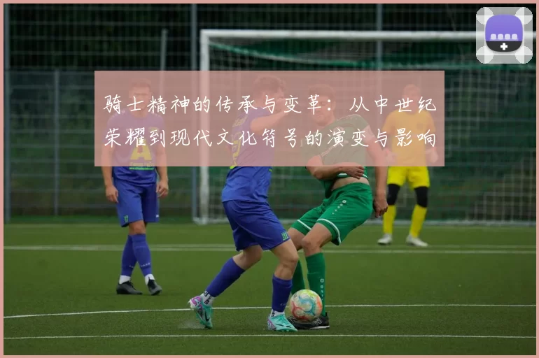 骑士精神的传承与变革：从中世纪荣耀到现代文化符号的演变与影响