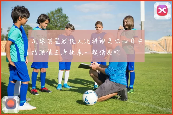 足球明星颜值大比拼谁是你心目中的颜值王者快来一起猜测吧