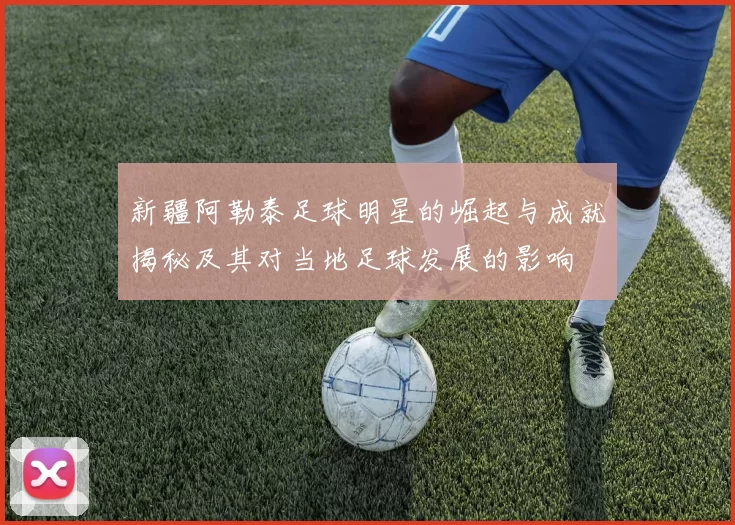新疆阿勒泰足球明星的崛起与成就揭秘及其对当地足球发展的影响