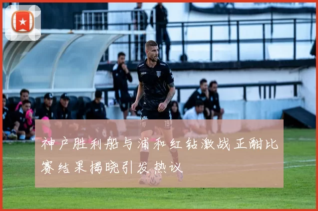 神户胜利船与浦和红钻激战正酣比赛结果揭晓引发热议