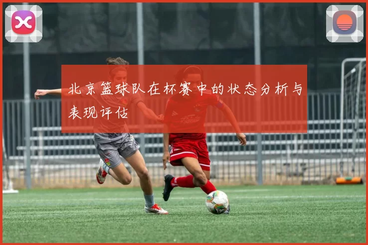 北京篮球队在杯赛中的状态分析与表现评估