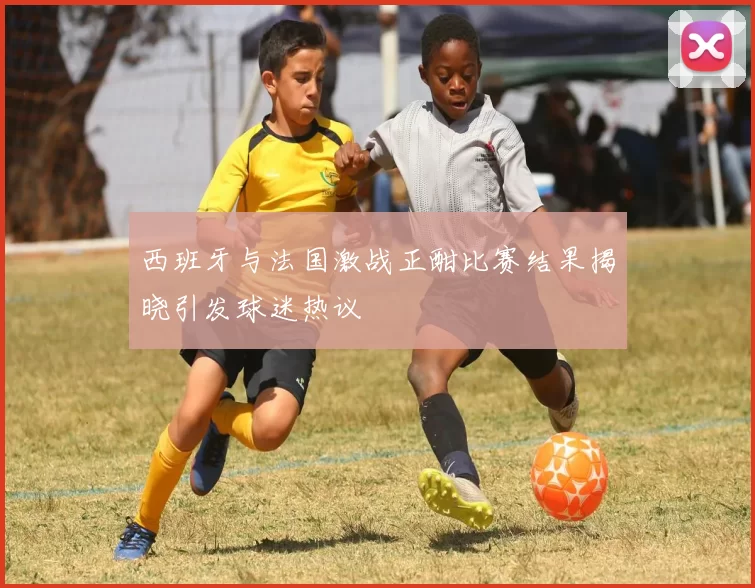西班牙与法国激战正酣比赛结果揭晓引发球迷热议