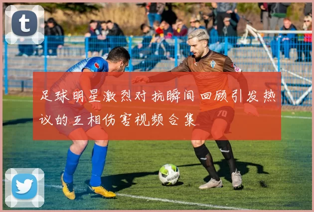足球明星激烈对抗瞬间回顾引发热议的互相伤害视频合集