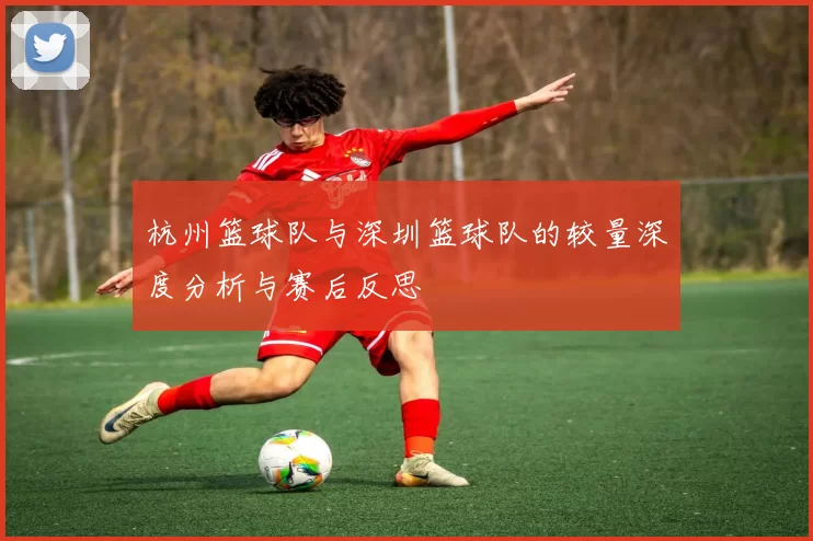 杭州篮球队与深圳篮球队的较量深度分析与赛后反思