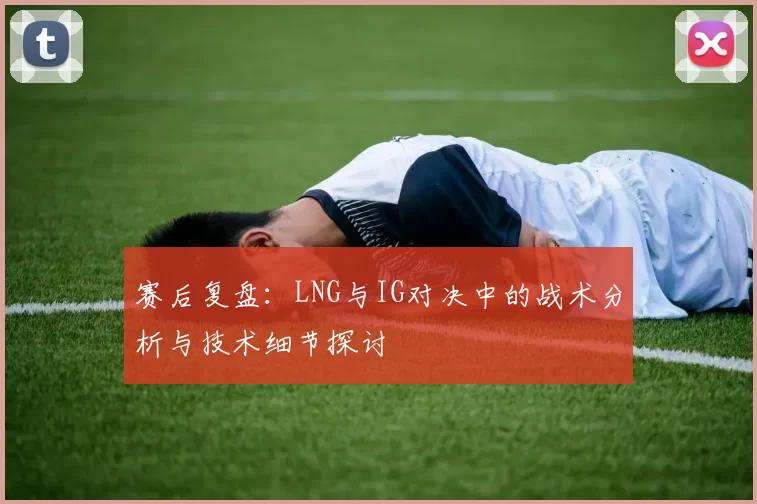 赛后复盘：LNG与IG对决中的战术分析与技术细节探讨